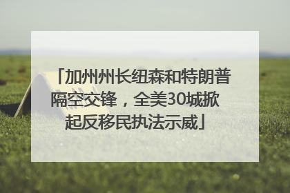 加州州长纽森和特朗普隔空交锋，全美30城掀起反移民执法示威