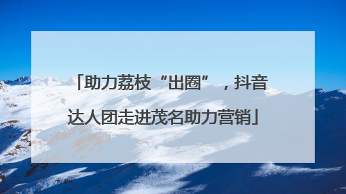 助力荔枝“出圈”，抖音达人团走进茂名助力营销