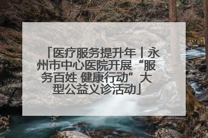 医疗服务提升年丨永州市中心医院开展“服务百姓 健康行动”大型公益义诊活动