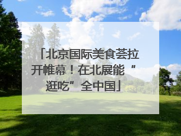北京国际美食荟拉开帷幕！在北展能“逛吃”全中国