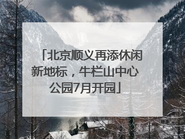 北京顺义再添休闲新地标，牛栏山中心公园7月开园