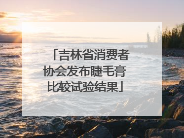 吉林省消费者协会发布睫毛膏比较试验结果