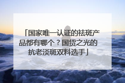 国家唯一认证的祛斑产品都有哪个？国货之光的抗老淡斑双料选手