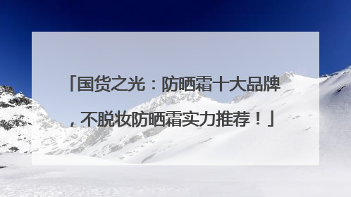 国货之光：防晒霜十大品牌，不脱妆防晒霜实力推荐！