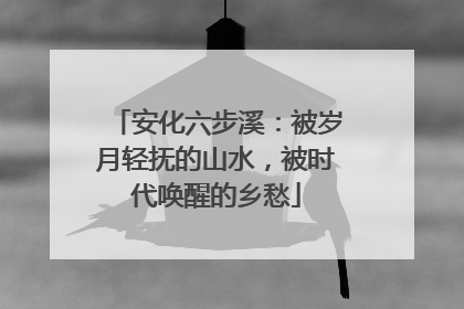 安化六步溪：被岁月轻抚的山水，被时代唤醒的乡愁