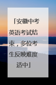 安徽中考英语考试结束，多位考生反映难度适中