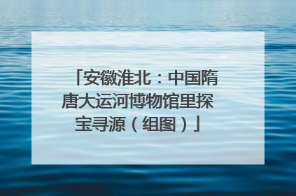 安徽淮北：中国隋唐大运河博物馆里探宝寻源（组图）