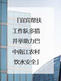宜宾帮扶工作队多措并举助力巴中南江农村饮水安全