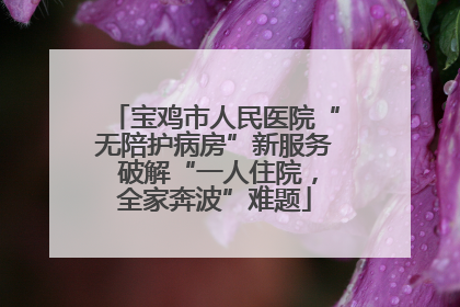 宝鸡市人民医院“无陪护病房”新服务 破解“一人住院，全家奔波”难题