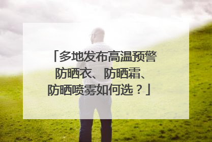 多地发布高温预警 防晒衣、防晒霜、防晒喷雾如何选？