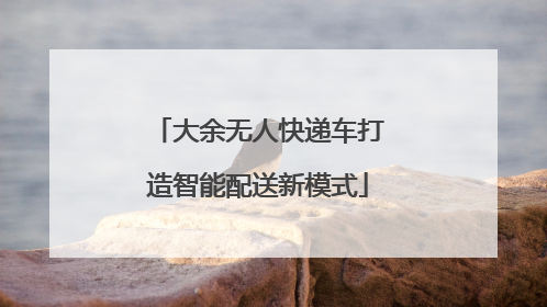 大余无人快递车打造智能配送新模式