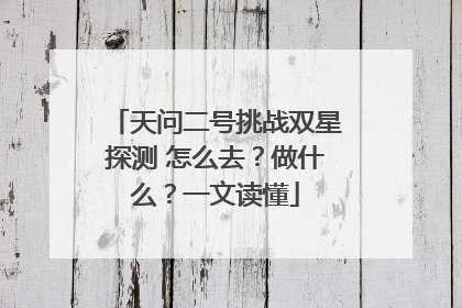 天问二号挑战双星探测 怎么去？做什么？一文读懂