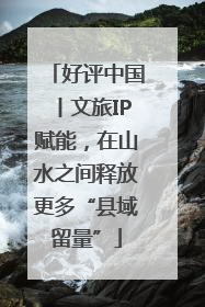 好评中国丨文旅IP赋能，在山水之间释放更多“县域留量”