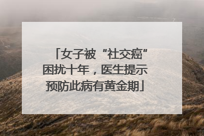 女子被“社交癌”困扰十年，医生提示预防此病有黄金期