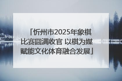 忻州市2025年象棋比赛圆满收官 以棋为媒赋能文化体育融合发展
