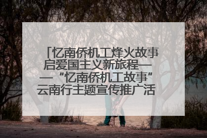 忆南侨机工烽火故事 启爱国主义新旅程——“忆南侨机工故事”云南行主题宣传推广活动圆满收官