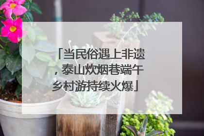 当民俗遇上非遗，泰山炊烟巷端午乡村游持续火爆