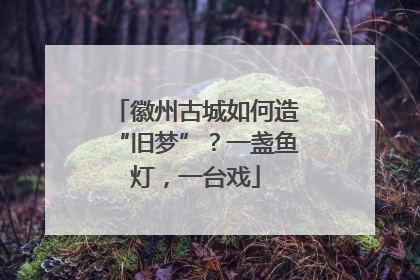 徽州古城如何造“旧梦”？一盏鱼灯，一台戏