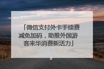 微信支付外卡手续费减免加码,助推外国游客来华消费新活力