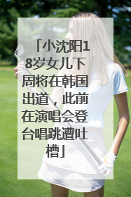 小沈阳18岁女儿下周将在韩国出道，此前在演唱会登台唱跳遭吐槽