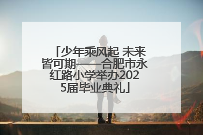 少年乘风起 未来皆可期——合肥市永红路小学举办2025届毕业典礼