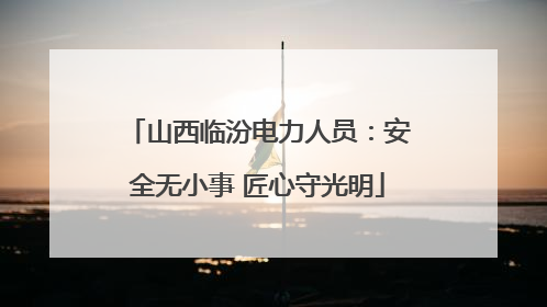 山西临汾电力人员：安全无小事 匠心守光明