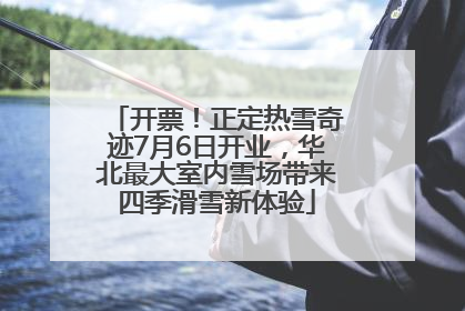 开票！正定热雪奇迹7月6日开业，华北最大室内雪场带来四季滑雪新体验
