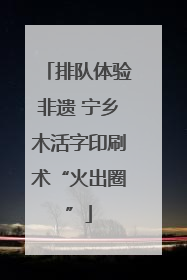 排队体验非遗 宁乡木活字印刷术“火出圈”