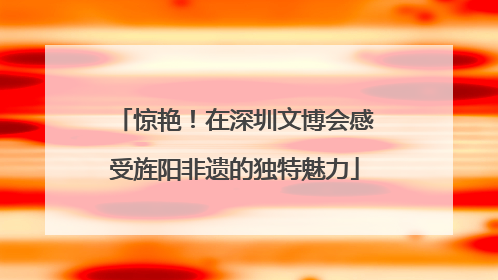 惊艳！在深圳文博会感受旌阳非遗的独特魅力