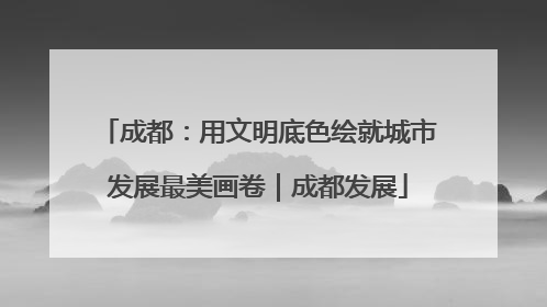 成都：用文明底色绘就城市发展最美画卷｜成都发展