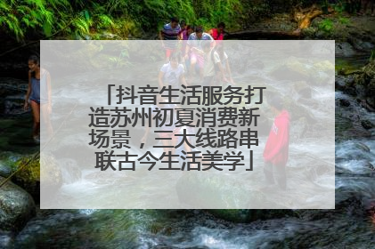 抖音生活服务打造苏州初夏消费新场景，三大线路串联古今生活美学