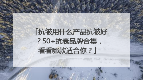 抗皱用什么产品抗皱好？50+抗衰品牌合集，看看哪款适合你？