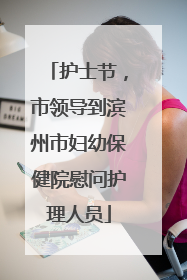护士节，市领导到滨州市妇幼保健院慰问护理人员
