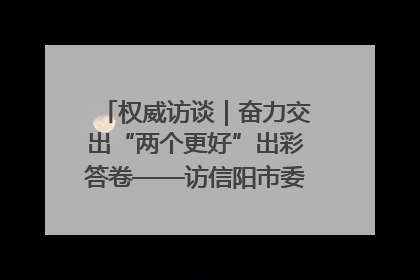 权威访谈｜奋力交出“两个更好”出彩答卷——访信阳市委书记蔡松涛