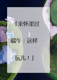 来怀柔过端午：这样玩儿！
