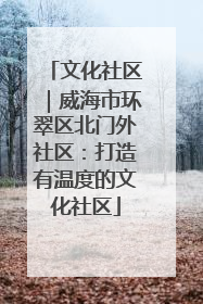 文化社区｜威海市环翠区北门外社区：打造有温度的文化社区