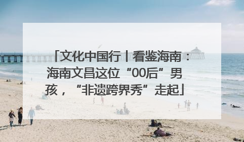 文化中国行丨看鉴海南：海南文昌这位“00后”男孩，“非遗跨界秀”走起