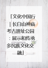 文化中国行｜长白山神庙考古遗址公园：展示和传承多民族文化交融