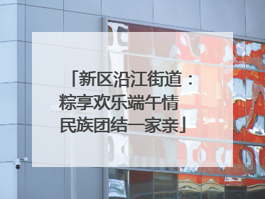 新区沿江街道：粽享欢乐端午情 民族团结一家亲