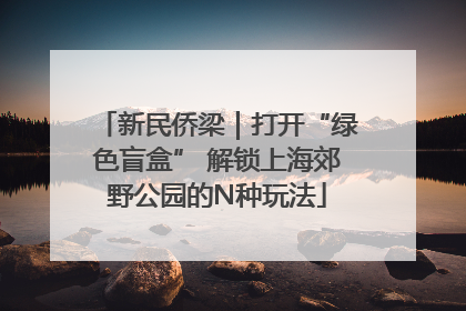 新民侨梁｜打开“绿色盲盒” 解锁上海郊野公园的N种玩法