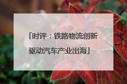 时评：铁路物流创新驱动汽车产业出海