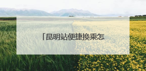 昆明站便捷换乘怎么走？指南来了！