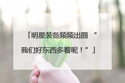 明星装备频频出圈 “我们好东西多着呢！”