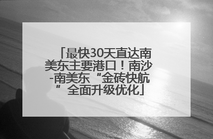 最快30天直达南美东主要港口！南沙-南美东“金砖快航”全面升级优化