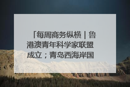 每周商务纵横｜鲁港澳青年科学家联盟成立；青岛西海岸国际能源自贸港启用