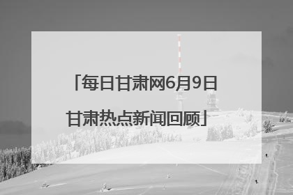 每日甘肃网6月9日甘肃热点新闻回顾