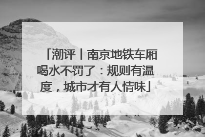 潮评丨南京地铁车厢喝水不罚了：规则有温度，城市才有人情味