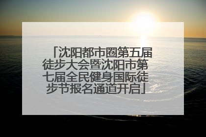 沈阳都市圈第五届徒步大会暨沈阳市第七届全民健身国际徒步节报名通道开启