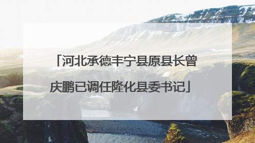 河北承德丰宁县原县长曾庆鹏已调任隆化县委书记