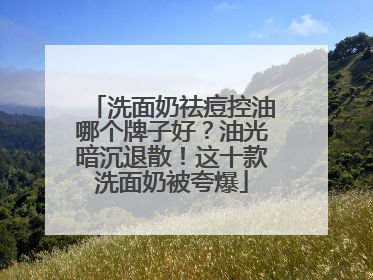 洗面奶祛痘控油哪个牌子好？油光暗沉退散！这十款洗面奶被夸爆
